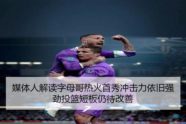 媒体人解读字母哥热火首秀冲击力依旧强劲投篮短板仍待改善